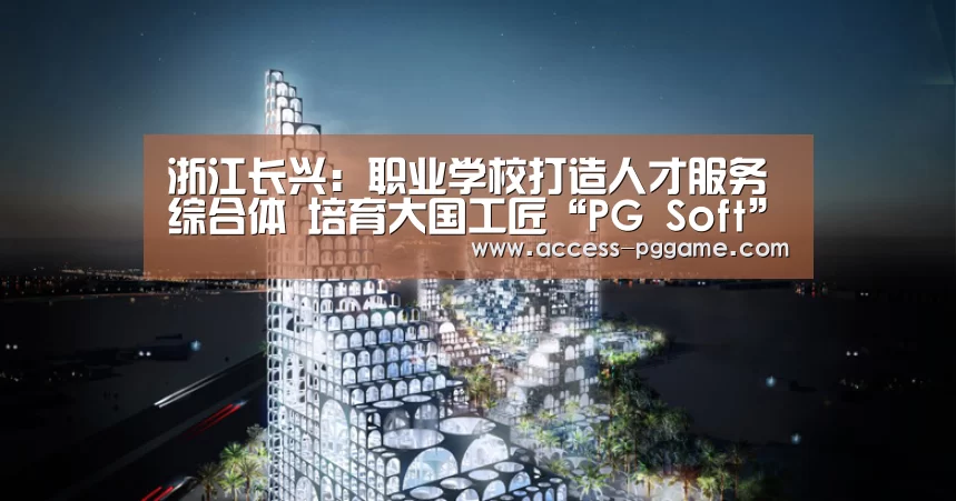 浙江长兴:职业学校打造人才服务综合体 培育大国工匠“PG Soft”(图2) pg电子