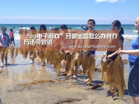 “pg电子游戏”牙龈出血怎么办食疗方法可尝试