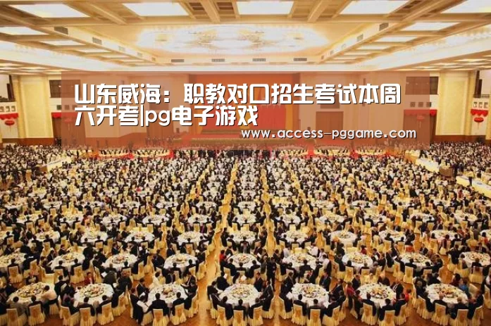 山东威海：职教对口招生考试本周六开考|pg电子游戏